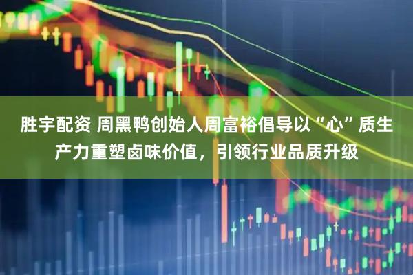 胜宇配资 周黑鸭创始人周富裕倡导以“心”质生产力重塑卤味价值，引领行业品质升级