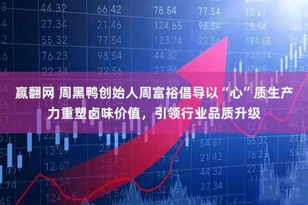 赢翻网 周黑鸭创始人周富裕倡导以“心”质生产力重塑卤味价值，引领行业品质升级