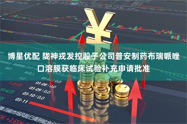 博星优配 陇神戎发控股子公司普安制药布瑞哌唑口溶膜获临床试验补充申请批准