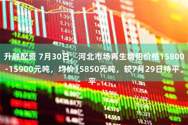 升融配资 7月30日，河北市场再生精铅价格15800-15900元吨，均价15850元吨，较7月29日持平。