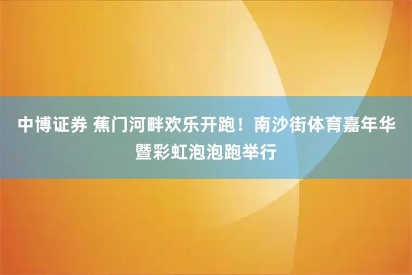 中博证券 蕉门河畔欢乐开跑！南沙街体育嘉年华暨彩虹泡泡跑举行