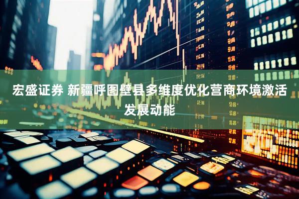 宏盛证券 新疆呼图壁县多维度优化营商环境激活发展动能