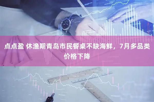 点点盈 休渔期青岛市民餐桌不缺海鲜，7月多品类价格下降