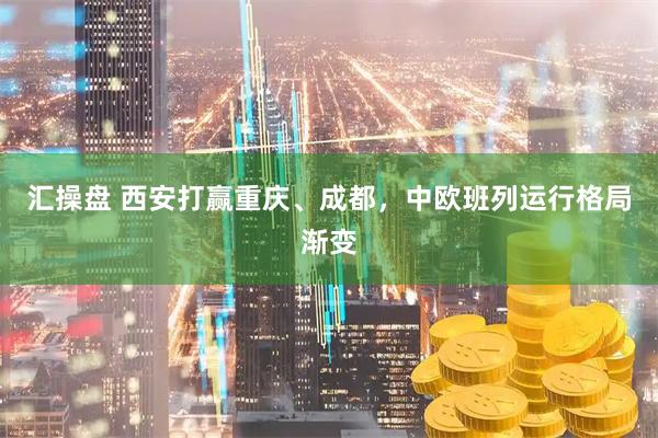汇操盘 西安打赢重庆、成都，中欧班列运行格局渐变