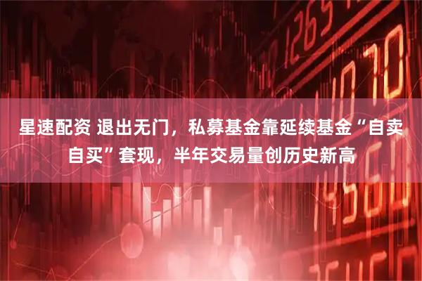 星速配资 退出无门，私募基金靠延续基金“自卖自买”套现，半年交易量创历史新高