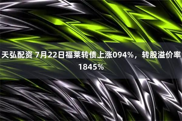 天弘配资 7月22日福莱转债上涨094%，转股溢价率1845%