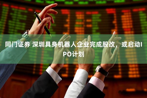同门证券 深圳具身机器人企业完成股改，或启动IPO计划