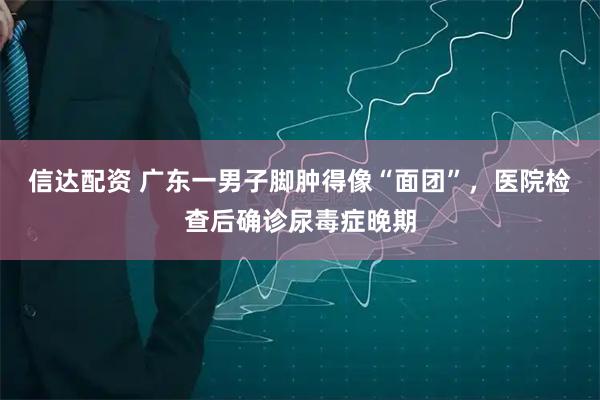 信达配资 广东一男子脚肿得像“面团”，医院检查后确诊尿毒症晚期