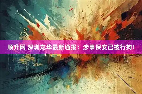 顺升网 深圳龙华最新通报：涉事保安已被行拘！
