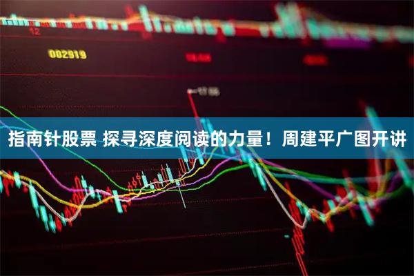 指南针股票 探寻深度阅读的力量！周建平广图开讲