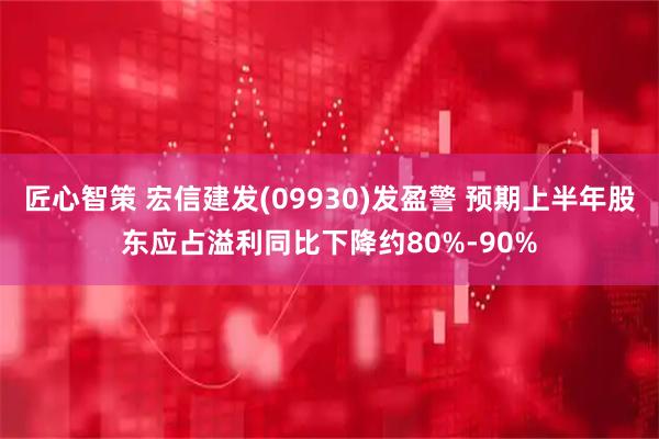 匠心智策 宏信建发(09930)发盈警 预期上半年股东应占溢利同比下降约80%-90%