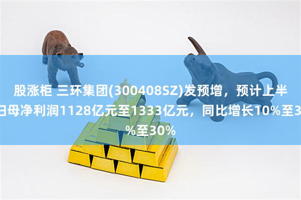 股涨柜 三环集团(300408SZ)发预增，预计上半年归母净利润1128亿元至1333亿元，同比增长10%至30%